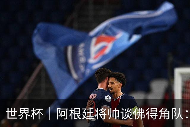 世界杯｜阿根廷将帅谈佛得角队：难缠、强大……