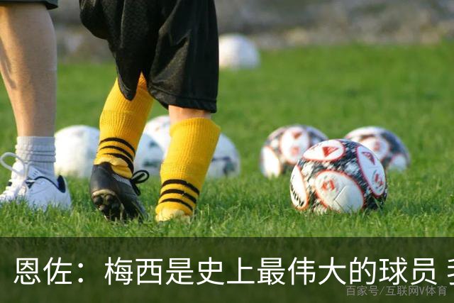 恩佐：梅西是史上最伟大的球员 我们会努力卫冕世界杯