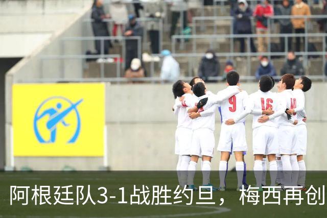 阿根廷队3-1战胜约旦，梅西再创历史，约旦队超越国足