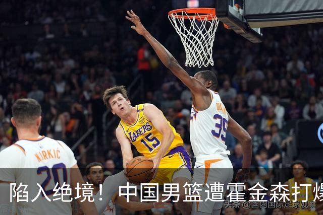 陷入绝境！中国男篮遭霍金森打爆 末轮不胜将无缘世界杯