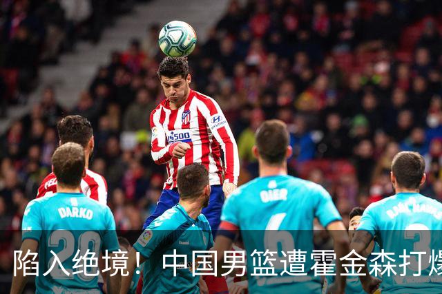 陷入绝境！中国男篮遭霍金森打爆 末轮不胜将无缘世界杯